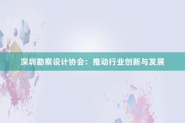 深圳勘察设计协会：推动行业创新与发展